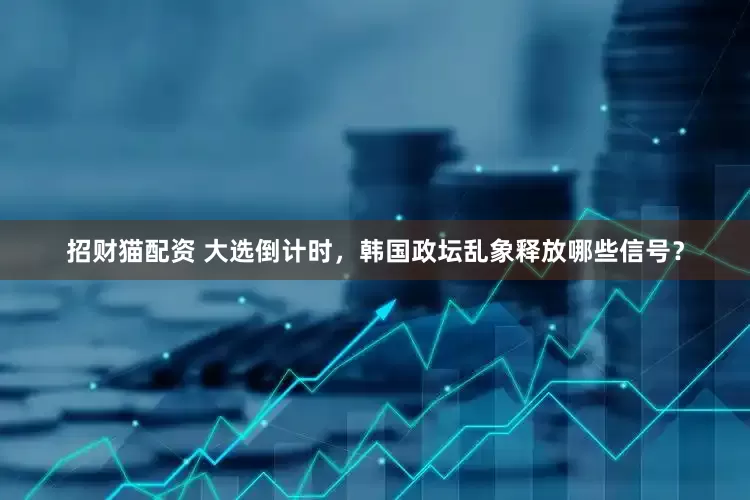 招财猫配资 大选倒计时，韩国政坛乱象释放哪些信号？