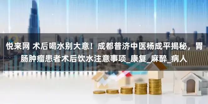 悦来网 术后喝水别大意！成都普济中医杨成平揭秘，胃肠肿瘤患者术后饮水注意事项_康复_麻醉_病人