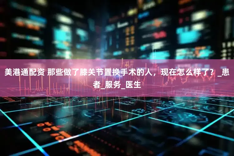 美港通配资 那些做了膝关节置换手术的人，现在怎么样了？_患者_服务_医生