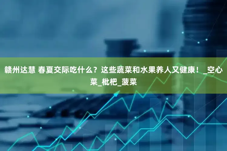 赣州达慧 春夏交际吃什么？这些蔬菜和水果养人又健康！_空心菜_枇杷_菠菜