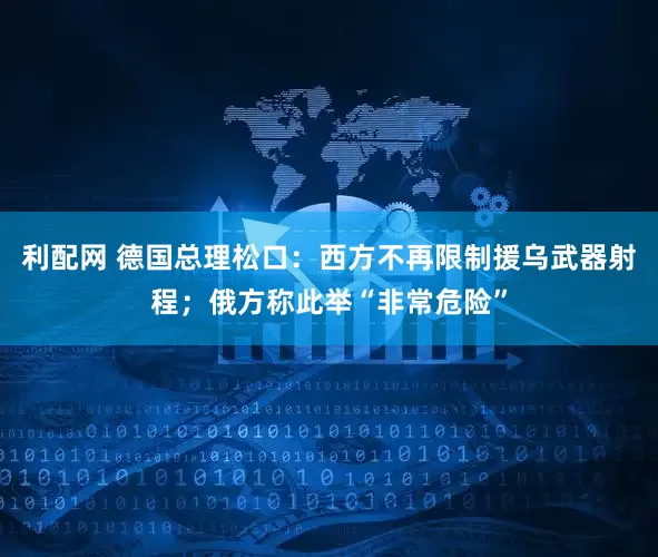 利配网 德国总理松口：西方不再限制援乌武器射程；俄方称此举“非常危险”