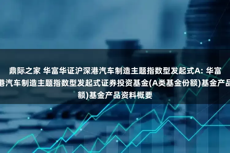鼎际之家 华富华证沪深港汽车制造主题指数型发起式A: 华富华证沪深港汽车制造主题指数型发起式证券投资基金(A类基金份额)基金产品资料概要