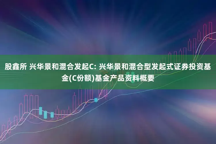 股鑫所 兴华景和混合发起C: 兴华景和混合型发起式证券投资基金(C份额)基金产品资料概要