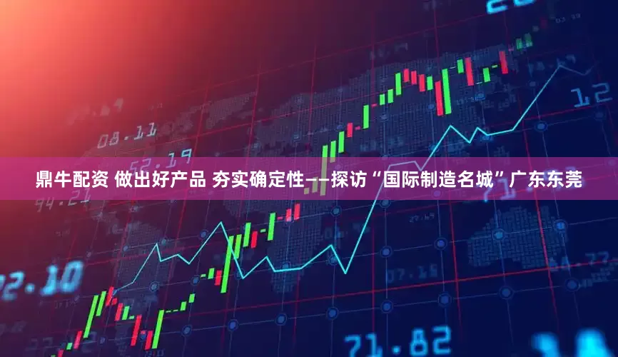 鼎牛配资 做出好产品 夯实确定性——探访“国际制造名城”广东东莞