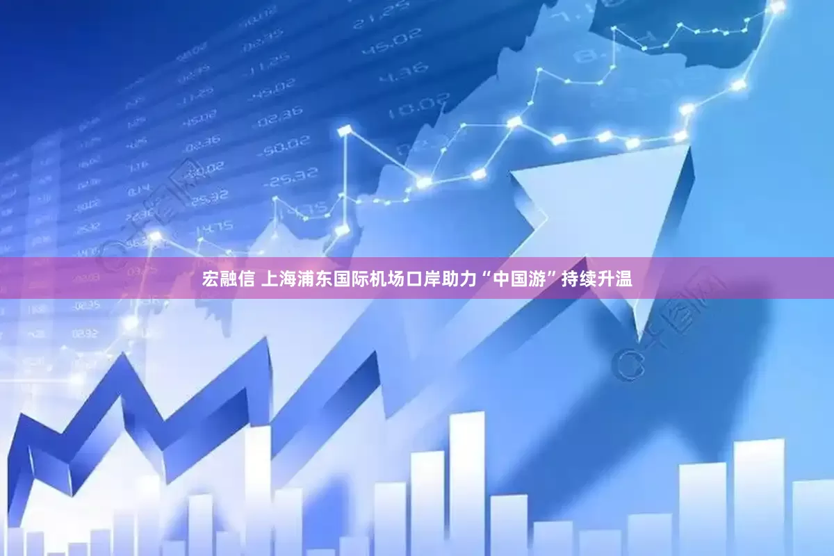 宏融信 上海浦东国际机场口岸助力“中国游”持续升温