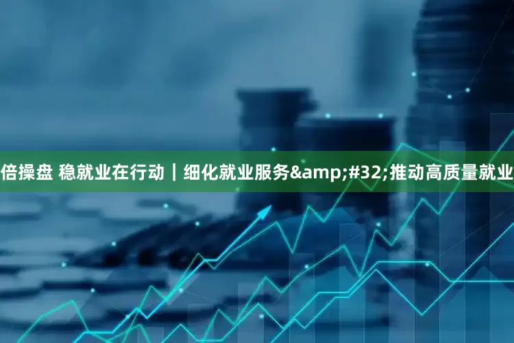 倍操盘 稳就业在行动｜细化就业服务&#32;推动高质量就业