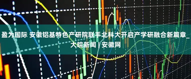 盈为国际 安徽铝基特色产研院联手北科大开启产学研融合新篇章_大皖新闻 | 安徽网