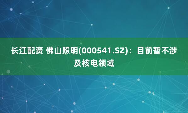 长江配资 佛山照明(000541.SZ)：目前暂不涉及核电领域