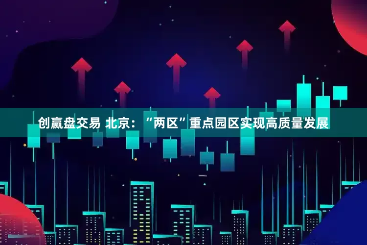 创赢盘交易 北京：“两区”重点园区实现高质量发展