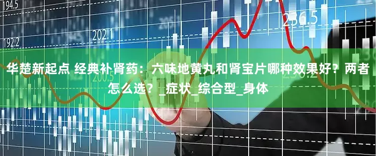华楚新起点 经典补肾药：六味地黄丸和肾宝片哪种效果好？两者怎么选？_症状_综合型_身体