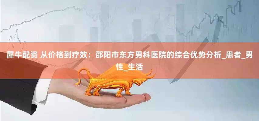 犀牛配资 从价格到疗效：邵阳市东方男科医院的综合优势分析_患者_男性_生活
