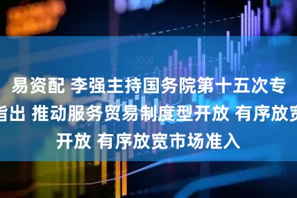 易资配 李强主持国务院第十五次专题学习时指出 推动服务贸易制度型开放 有序放宽市场准入