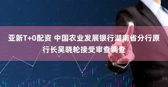 亚新T+0配资 中国农业发展银行湖南省分行原行长吴晓轮接受审查调查