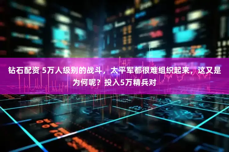 钻石配资 5万人级别的战斗，太平军都很难组织起来，这又是为何呢？投入5万精兵对