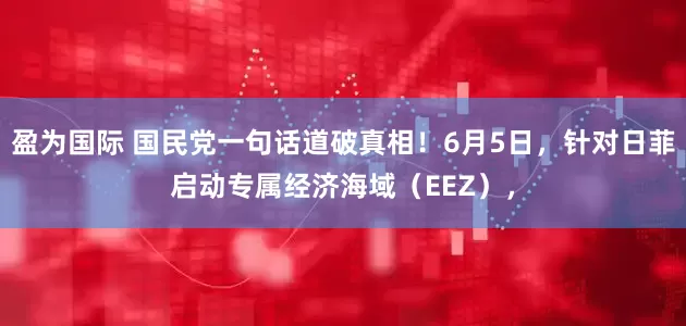 盈为国际 国民党一句话道破真相！6月5日，针对日菲启动专属经济海域（EEZ），