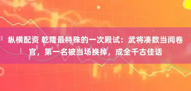 纵横配资 乾隆最特殊的一次殿试：武将凑数当阅卷官，第一名被当场换掉，成全千古佳话