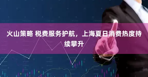 火山策略 税费服务护航，上海夏日消费热度持续攀升