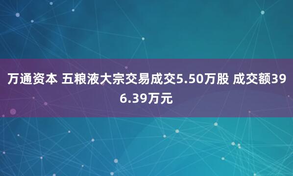 万通资本 五粮液大宗交易成交5.50万股 成交额396.39万元